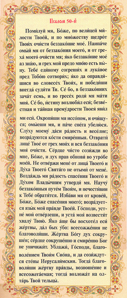 Псалом 50: Помилуй мя, Боже, по велицей милости Твоей, и по множеству щедрот Твоих очисти беззаконие мое. Нипаче омый мя от беззакония моего и от греха моего очисти мя;
яко беззаконие мое аз знаю и грех мой предо мною есть выну.
Тебе единому согреших и лукавое пред Тобою сотворих; яко да оправдишися во словесех Твоих, и победиши внегда судити Ти.
Се бо, в беззакониих зачат есмь, и во гресех роди мя мати моя.
Се бо, истину возлюбил еси; безвестная и тайная премудрости Твоя явил ми еси.
Окропиши мя иссопом и очищуся, омыеши мя, и паче снега убелюся.
Слуху моему даси радость и веселие; возрадуются кости смиренныя.
Отврати лице Твое от грех моих и вся беззакония моя очисти.
Сердце чисто созижди во мне, Боже, и дух прав обнови во утробе моей.
Не отвержи мене от лица Твоего и Духа Твоего Святаго не отыми от мене.
Воздаждь ми радость спасения Твоего и Духом Владычним утверди мя.
Научу беззаконныя путем Твоим и нечестивии к Тебе обратятся.
Избави мя от кровей, Боже, Боже спасения моего; возрадуется язык мой правде Твоей.
Господи, устне мои отверзеши, и уста моя возвестят хвалу Твою.
Яко аще бы восхотел еси жертвы, дал бых убо: всесожжения не благоволиши.
Жертва Богу дух сокрушен; сердце сокрушенно и смиренно Бог не уничижит.
Ублажи, Господи, благоволением Твоим Сиона, и да созиждутся стены Иерусалимския.
Тогда благоволиши жертву правды, возношения и всесожегаемая; тогда возложат на олтарь Твой тельцы.