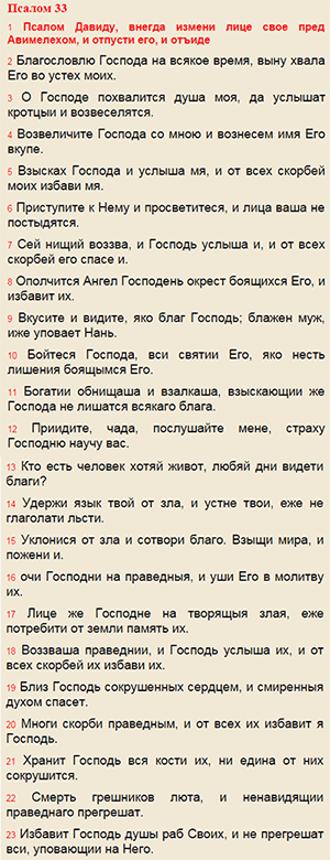 Псалом 33: Благословлю Господа на всякое время, выну хвала Его во устех моих. О Господе похвалится душа моя, да услышат кротцыи и возвеселятся. Возвеличите Господа со мною и вознесем имя Его вкупе. Взысках Господа и услыша мя, и от всех скорбей моих избави мя. Приступите к Нему и просветитеся, и лица ваша не постыдятся. Сей нищий воззва, и Господь услыша и, и от всех скорбей eго спасе и. Ополчится Ангел Господень окрест боящихся Его, и избавит их. Вкусите и видите, яко благ Господь; блажен муж, иже уповает Нань. Бойтеся Господа, вси святии Его, яко несть лишения боящымся Его. Богатии обнищаша и взалкаша, взыскающии же Господа не лишатся всякаго блага. Приидите, чада, послушайте мене, страху Господню научу вас. Кто есть человек хотяй живот, любяй дни видети благи? Удержи язык твой от зла, и устне твои, еже не глаголати льсти. Уклонися от зла и сотвори благо. Взыщи мира, и пожени и. очи Господни на праведныя, и уши Его в молитву их. Лице же Господне на творящыя злая, еже потребити от земли память их. Воззваша праведнии, и Господь услыша их, и от всех скорбей их избави их. Близ Господь сокрушенных сердцем, и смиренныя духом спасет. Многи скорби праведным, и от всех их избавит я Господь. Хранит Господь вся кости их, ни едина от них сокрушится. Смерть грешников люта, и ненавидящии праведнаго прегрешат. Избавит Господь душы раб Своих, и не прегрешат вси, уповающии на Него.